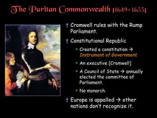 T he Puritan Commonwealth [1649-1653]
† Cromwell rules with the Rump
Parliament.
† Constitutional Republic
 Created a constitution 
Instrument of Government
 An executive [Cromwell]
 A Council of State  annually
elected the committee of
Parliament.
 No monarch.
† Europe is appalled  other
nations don’t recognize it.
 