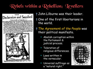 Rebels within a Rebellion: Levellers
† John Lilburne was their leader.
† One of the first libertarians in
the world.
† The Agreement of the People was
their political manifesto.
 Abolish corruption within
the Parliament &
judicial process.
 Toleration of
religious differences.
 Laws written in
the vernacular.
 Universal suffrage as
a “natural right.”
 