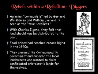 Rebels within a Rebellion: Diggers
† Agrarian “communists” led by Gerrard
Winstanley and William Everard 
seen as the “true Levellers.”
† With Charles I gone, they felt that
land should now be distributed to the
poor.
† Food prices had reached record highs
in the 1640s.
† They alarmed the Commonwealth
government and angered the local
landowners who wanted to claim
confiscated aristocratic lands for
themselves.
 