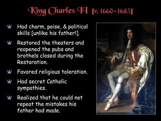 King Charles II [r. 1660-1685]
a Had charm, poise, & political
skills [unlike his father!].
a Restored the theaters and
reopened the pubs and
brothels closed during the
Restoration.
a Favored religious toleration.
a Had secret Catholic
sympathies.
a Realized that he could not
repeat the mistakes his
father had made.
 