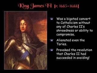 King James II [r. 1685-1688]
a Was a bigoted convert
to Catholicism without
any of Charles II’s
shrewdness or ability to
compromise.
a Alienated even the
Tories.
a Provoked the revolution
that Charles II had
succeeded in avoiding!
 