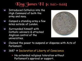 King James II [r. 1685-1688]
a Introduced Catholics into the
High Command of both the
army and navy.
a Camped a standing army a few
miles outside of London.
a Surrounded himself with
Catholic advisors & attacked
Anglican control of the
universities.
a Claimed the power to suspend or dispense with Acts of
Parliament.
a 1687  Declaration of Liberty of Conscience
 He extended religious toleration without
Parliament’s approval or support.
 