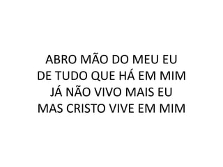 ABRO MÃO DO MEU EU
DE TUDO QUE HÁ EM MIM
JÁ NÃO VIVO MAIS EU
MAS CRISTO VIVE EM MIM
 