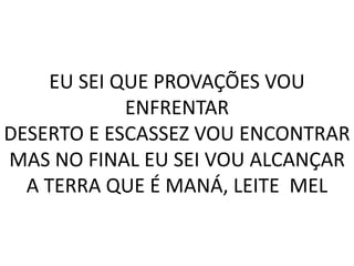 EU SEI QUE PROVAÇÕES VOU
ENFRENTAR
DESERTO E ESCASSEZ VOU ENCONTRAR
MAS NO FINAL EU SEI VOU ALCANÇAR
A TERRA QUE É MANÁ, LEITE MEL
 