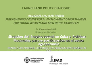 LAUNCH AND POLICY DIALOGUE
REGIONAL FAO-IFAD Project
STRENGHENING DECENT RURAL EMPLOYMENT OPPORTUNITIES
FOR YOUNG WOMEN AND MEN IN THE CARIBBEAN
7 - 9 September 2015
Bridgetown, Barbados
Situacion del Empleo Juvenil en Cuba y PoliticasSituacion del Empleo Juvenil en Cuba y Politicas
Nacionales para su participación en el sectorNacionales para su participación en el sector
agropecuarioagropecuario
Marcela / Oria Portuondo /Ministerio de la Agricultura de la República deMarcela / Oria Portuondo /Ministerio de la Agricultura de la República de
Cuba.Cuba.
 