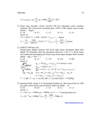 Mekanika
Nxxg
m
xgVFa
b
b
aba 2010
5000
10
1000 ====
ρ
ρρ
21. Drum yang memiliki volume rata-rata 450 liter digunakan untuk membuat
jembatan. Jika setiap drum menopang gaya 1500 N, maka bagian yang tercelup
sebesar … bagian
A. 3/4 B. 2/3 C. 1/2 D. 1/3 E. 1/4
Jawab : D
bagian
3
1
45,0
15,0
m15,0
101000
1500
bagian......:45,0450:1500
tercelup
3
tercelup
3
===↑∴===
====
b
a
a
a
b
V
V
V
xg
Fa
V
VmltVNFa
ρ
22. UMPTN 1989 Rayon B
Sebuah balon dengan diameter 10m berisi udara panas. Kerapatan dalam bola
adalah 75% kerapatan udara luar (kerapatan udara luar 3
/3,1 mkg ). Besar massa
total maksimum penumpang dan beban yang masih dapat diangkat balon tersebut
adalah …kg( 2
/10 smg = )
A. nol B. 1,3 C. 170 D. 510 E. 680
Jawab : C
VVm
VmgVgVgm
FgmgmFWFWF
mk
RD
udaraudaraudarab
gasudarabudaragasb
AgbAA
ρρρ
ρρρρ
ρ
ρρρ
4
1
4
3
b
3
udara
udara4
3
udaragas
)(
)(
00
?....,g/m3,1
)cm5(cm10;%75
=−=
−=↑=+
=+↑=↑=−↑=
==
====
∑
kgRmRV b 08,170)5)(14,3)(3,1())(3,1(; 3
3
13
3
4
4
13
3
4 ===↑∴= ππ
23. Sepotong balok volume 2 m3
dimasukkan kedalam air. Jika massa balok itu 1400
kg, maka volume balok yang tercelup ke dalam air adalah … m3
A. 0,6 B. 0,8 C. 1,0 D. 1,2 E. 1,4
Jawab : C
?...;/1000;1400;2 33
==== xabb VmkgkgmmV ρ (tercelup dalam air)
33
/700
2
1400
14002 mkg
V
m
kgmmV
b
b
bbb ===↑=↑= ρ
www.mhharismansur.com
gas
gmm gb )( +
gas
balon
udara
10
 