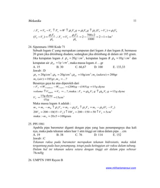 Mekanika
3
112
1000
2700
2)(
)(
m
xV
VV
V
VV
VVVgVgVWFVVV
a
bb
bx
a
bb
xb
bbxbabbaaaxba
=−=−=−=∴=−
=−↑=↑=↑−=∴
ρ
ρ
ρ
ρ
ρρρρ
24. Sipenmaru 1988 Kode 71
Sebuah logam C yang merupakan campuran dari logam A dan logam B, bermassa
20 gram jika ditimbang diudara; sedangkan jika ditimbang di dalam air 185 gram.
Jika kerapatan logam A 3
/20 cmgA =ρ , kerapatan logam B 3
/10 cmgB =ρ dan
kerapatan air
3
/1 cmgair =ρ , maka massa logam A …gr
A. 15 B. 30 C. 66,67 D. 100 E. 133,33
Jawab : D
?...,185)(
gr200)(;g/cm10;g/cm20;g/cm20 333
==
====
AC
CairBA
mgrairm
udaramρρρ
Besarnya gaya ke atas diperoleh dari
3
airairogam
)()(
cm15
)1(
g.dyne15
.dyne15:maka?,...
dyne.15)185()200(
==
=↑===↑
=−=−=
g
V
ggVgVFVVvolume
gggWWF
C
CCACl
airCudaraCA
ρρ

Maka massa logam A adalah :
gram100520:maka
55015020010)15(1020020
)(
3
==
=↑=−=↑−−=
−−=↑−=↑−=
xm
cmVVVV
VVmVVmVmmm
A
AAAA
ACBCAABBCAABCA

ρρρρ
25. PPI 1981
Apabila pipa barometer diganti dengan pipa yang luas penampangnya dua kali
nya, maka pada tekanan udara luar 1 atm tinggi air raksa dalam pipa …cm
A. 19 B. 38 C. 76 D. 114 E. 152
Jawab : C
Tekanan raksa pada barometer merupakan tekanan hidrostatis, maka tidak
tergantung pada luas penampang, tetapi pada ketinggian air raksa dalam tabung.
Dalam hal ini tekanan udara setara dengan tinggi air dalam pipa sebesar
76cmHg
26. UMPTN 1989 Rayon B
www.mhharismansur.com
11
 