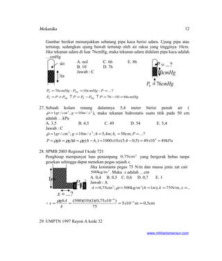 Mekanika
Gambar berikut menunjukkan sebatang pipa kaca berisi udara. Ujung pipa atas
tertutup, sedangkan ujung bawah tertutup oleh air raksa yang tingginya 10cm.
Jika tekanan udara di luar 76cmHg, maka tekanan udara didalam pipa kaca adalah
…cmHg
A. nol C. 66 E. 86
B. 10 D. 76
Jawab : C
cmHgPPPPPPP
PcmHgPcmHgP
HgHg
Hg
661076
?...:10:76
00
0
=−=↑−=↑+=
===
27. Sebuah kolam renang dalamnya 5,4 meter berisi penuh air (
23
/10,/1 smgcmgr ==ρ ), maka tekanan hidrostatis suatu titik pada 50 cm
adalah …kPa
A. 3,5 B. 4,5 C. 49 D. 54 E. 5,4
Jawab : C
kPaxxxhhghgghP
Pcmhmhsmgcmgr
491049)5,04,5(101000)(
?...;50;4,5;/10;/1
3
1
1
23
==−=−=∆==
=====
ρρρ
ρ
28. SPMB 2003 Regional I kode 721
Penghisap mempunyai luas penampang 2
cm75,0 yang bergerak bebas tanpa
gesekan sehingga dapat menekan pegas sejauh x.
Jika konstanta pegas 75 N/m dan massa jenis zat cair
3
500kg/m . Maka x adalah …cm
A. 0,4 B. 0,5 C. 0,6 D. 0,7 E. 1
Jawab : A
?...,N/m75);1(kg/m500;cm75,0 32
===== xkmhA ρ
cm5,0m105
75
)1075,0)(1)(10)(500( 3
4
==== −
−
x
x
k
ghA
x
ρ

29. UMPTN 1997 Rayon A kode 32
www.mhharismansur.com
udara
cm10
cmHg10
?...=P
cmHgP 760 =
m1
P
?...=x
12
 