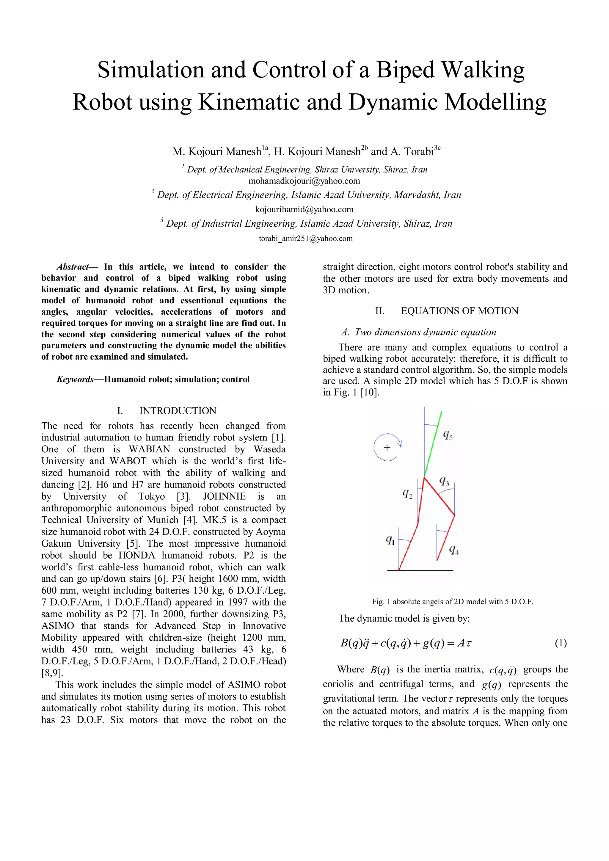 Simulation and Control of a Biped Walking
Robot using Kinematic and Dynamic Modelling
M. Kojouri Manesh1a
, H. Kojouri Manesh2b
and A. Torabi3c
1
Dept. of Mechanical Engineering, Shiraz University, Shiraz, Iran
mohamadkojouri@yahoo.com
2
Dept. of Electrical Engineering, Islamic Azad University, Marvdasht, Iran
kojourihamid@yahoo.com
3
Dept. of Industrial Engineering, Islamic Azad University, Shiraz, Iran
torabi_amir251@yahoo.com
Abstract— In this article, we intend to consider the
behavior and control of a biped walking robot using
kinematic and dynamic relations. At first, by using simple
model of humanoid robot and essentional equations the
angles, angular velocities, accelerations of motors and
required torques for moving on a straight line are find out. In
the second step considering numerical values of the robot
parameters and constructing the dynamic model the abilities
of robot are examined and simulated.
Keywords—Humanoid robot; simulation; control
I. INTRODUCTION
The need for robots has recently been changed from
industrial automation to human friendly robot system [1].
One of them is WABIAN constructed by Waseda
University and WABOT which is the world’s first life-
sized humanoid robot with the ability of walking and
dancing [2]. H6 and H7 are humanoid robots constructed
by University of Tokyo [3]. JOHNNIE is an
anthropomorphic autonomous biped robot constructed by
Technical University of Munich [4]. MK.5 is a compact
size humanoid robot with 24 D.O.F. constructed by Aoyma
Gakuin University [5]. The most impressive humanoid
robot should be HONDA humanoid robots. P2 is the
world’s first cable-less humanoid robot, which can walk
and can go up/down stairs [6]. P3( height 1600 mm, width
600 mm, weight including batteries 130 kg, 6 D.O.F./Leg,
7 D.O.F./Arm, 1 D.O.F./Hand) appeared in 1997 with the
same mobility as P2 [7]. In 2000, further downsizing P3,
ASIMO that stands for Advanced Step in Innovative
Mobility appeared with children-size (height 1200 mm,
width 450 mm, weight including batteries 43 kg, 6
D.O.F./Leg, 5 D.O.F./Arm, 1 D.O.F./Hand, 2 D.O.F./Head)
[8,9].
This work includes the simple model of ASIMO robot
and simulates its motion using series of motors to establish
automatically robot stability during its motion. This robot
has 23 D.O.F. Six motors that move the robot on the
straight direction, eight motors control robot's stability and
the other motors are used for extra body movements and
3D motion.
II. EQUATIONS OF MOTION
A. Two dimensions dynamic equation
There are many and complex equations to control a
biped walking robot accurately; therefore, it is difficult to
achieve a standard control algorithm. So, the simple models
are used. A simple 2D model which has 5 D.O.F is shown
in Fig. 1 [10].
Fig. 1 absolute angels of 2D model with 5 D.O.F.
The dynamic model is given by:
AqgqqcqqB  )(),()(  (1)
Where )(qB is the inertia matrix, ),( qqc  groups the
coriolis and centrifugal terms, and )(qg represents the
gravitational term. The vector represents only the torques
on the actuated motors, and matrix A is the mapping from
the relative torques to the absolute torques. When only one
 