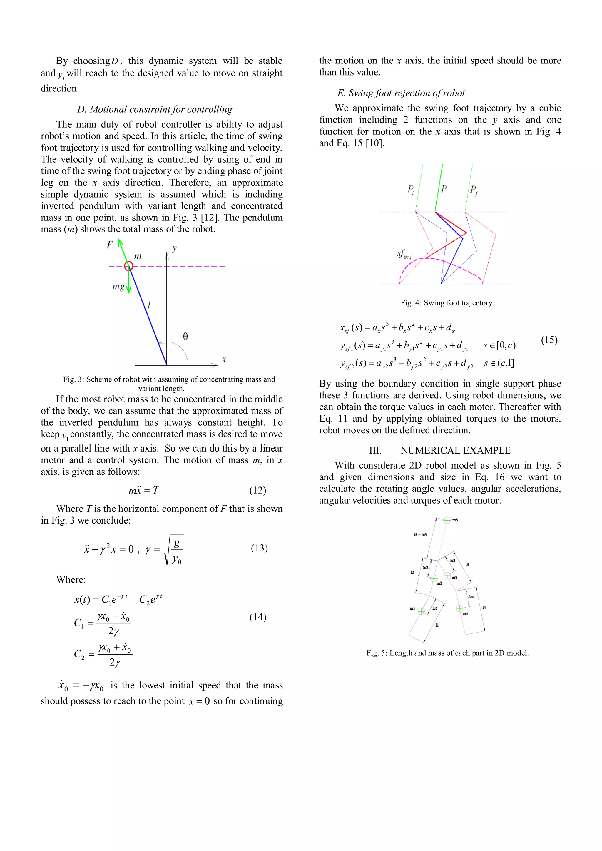 By choosing , this dynamic system will be stable
and iy will reach to the designed value to move on straight
direction.
D. Motional constraint for controlling
The main duty of robot controller is ability to adjust
robot’s motion and speed. In this article, the time of swing
foot trajectory is used for controlling walking and velocity.
The velocity of walking is controlled by using of end in
time of the swing foot trajectory or by ending phase of joint
leg on the x axis direction. Therefore, an approximate
simple dynamic system is assumed which is including
inverted pendulum with variant length and concentrated
mass in one point, as shown in Fig. 3 [12]. The pendulum
mass (m) shows the total mass of the robot.
Fig. 3: Scheme of robot with assuming of concentrating mass and
variant length.
If the most robot mass to be concentrated in the middle
of the body, we can assume that the approximated mass of
the inverted pendulum has always constant height. To
keep 1y constantly, the concentrated mass is desired to move
on a parallel line with x axis. So we can do this by a linear
motor and a control system. The motion of mass m, in x
axis, is given as follows:
Txm  (12)
Where T is the horizontal component of F that is shown
in Fig. 3 we conclude:
0
2
,0
y
g
xx   (13)
Where:





2
2
)(
00
2
00
1
21
xx
C
xx
C
eCeCtx tt






 
(14)
00 xx  is the lowest initial speed that the mass
should possess to reach to the point 0x so for continuing
the motion on the x axis, the initial speed should be more
than this value.
E. Swing foot rejection of robot
We approximate the swing foot trajectory by a cubic
function including 2 functions on the y axis and one
function for motion on the x axis that is shown in Fig. 4
and Eq. 15 [10].
Fig. 4: Swing foot trajectory.
]1,()(
),0[)(
)(
22
2
2
3
22
11
2
1
3
11
23
csdscsbsasy
csdscsbsasy
dscsbsasx
yyyysf
yyyysf
xxxxsf



(15)
By using the boundary condition in single support phase
these 3 functions are derived. Using robot dimensions, we
can obtain the torque values in each motor. Thereafter with
Eq. 11 and by applying obtained torques to the motors,
robot moves on the defined direction.
III. NUMERICAL EXAMPLE
With considerate 2D robot model as shown in Fig. 5
and given dimensions and size in Eq. 16 we want to
calculate the rotating angle values, angular accelerations,
angular velocities and torques of each motor.
Fig. 5: Length and mass of each part in 2D model.
 