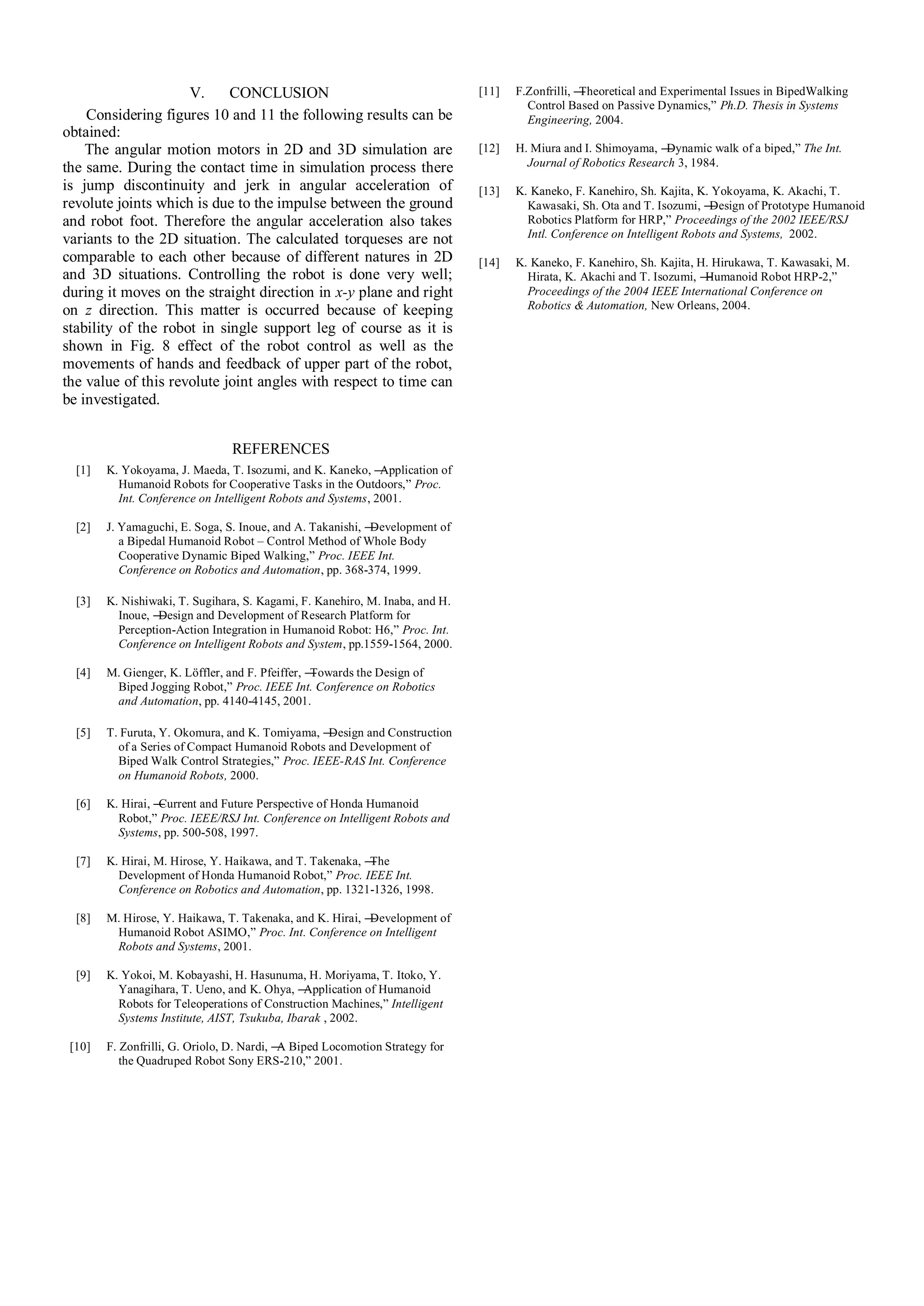 V. CONCLUSION
Considering figures 10 and 11 the following results can be
obtained:
The angular motion motors in 2D and 3D simulation are
the same. During the contact time in simulation process there
is jump discontinuity and jerk in angular acceleration of
revolute joints which is due to the impulse between the ground
and robot foot. Therefore the angular acceleration also takes
variants to the 2D situation. The calculated torqueses are not
comparable to each other because of different natures in 2D
and 3D situations. Controlling the robot is done very well;
during it moves on the straight direction in x-y plane and right
on z direction. This matter is occurred because of keeping
stability of the robot in single support leg of course as it is
shown in Fig. 8 effect of the robot control as well as the
movements of hands and feedback of upper part of the robot,
the value of this revolute joint angles with respect to time can
be investigated.
REFERENCES
[1] K. Yokoyama, J. Maeda, T. Isozumi, and K. Kaneko, ―Application of
Humanoid Robots for Cooperative Tasks in the Outdoors,‖ Proc.
Int. Conference on Intelligent Robots and Systems, 2001.
[2] J. Yamaguchi, E. Soga, S. Inoue, and A. Takanishi, ―Development of
a Bipedal Humanoid Robot – Control Method of Whole Body
Cooperative Dynamic Biped Walking,‖ Proc. IEEE Int.
Conference on Robotics and Automation, pp. 368-374, 1999.
[3] K. Nishiwaki, T. Sugihara, S. Kagami, F. Kanehiro, M. Inaba, and H.
Inoue, ―Design and Development of Research Platform for
Perception-Action Integration in Humanoid Robot: H6,‖ Proc. Int.
Conference on Intelligent Robots and System, pp.1559-1564, 2000.
[4] M. Gienger, K. Löffler, and F. Pfeiffer, ―Towards the Design of
Biped Jogging Robot,‖ Proc. IEEE Int. Conference on Robotics
and Automation, pp. 4140-4145, 2001.
[5] T. Furuta, Y. Okomura, and K. Tomiyama, ―Design and Construction
of a Series of Compact Humanoid Robots and Development of
Biped Walk Control Strategies,‖ Proc. IEEE-RAS Int. Conference
on Humanoid Robots, 2000.
[6] K. Hirai, ―Current and Future Perspective of Honda Humanoid
Robot,‖ Proc. IEEE/RSJ Int. Conference on Intelligent Robots and
Systems, pp. 500-508, 1997.
[7] K. Hirai, M. Hirose, Y. Haikawa, and T. Takenaka, ―The
Development of Honda Humanoid Robot,‖ Proc. IEEE Int.
Conference on Robotics and Automation, pp. 1321-1326, 1998.
[8] M. Hirose, Y. Haikawa, T. Takenaka, and K. Hirai, ―Development of
Humanoid Robot ASIMO,‖ Proc. Int. Conference on Intelligent
Robots and Systems, 2001.
[9] K. Yokoi, M. Kobayashi, H. Hasunuma, H. Moriyama, T. Itoko, Y.
Yanagihara, T. Ueno, and K. Ohya, ―Application of Humanoid
Robots for Teleoperations of Construction Machines,‖ Intelligent
Systems Institute, AIST, Tsukuba, Ibarak , 2002.
[10] F. Zonfrilli, G. Oriolo, D. Nardi, ―A Biped Locomotion Strategy for
the Quadruped Robot Sony ERS-210,‖ 2001.
[11] F.Zonfrilli, ―Theoretical and Experimental Issues in BipedWalking
Control Based on Passive Dynamics,‖ Ph.D. Thesis in Systems
Engineering, 2004.
[12] H. Miura and I. Shimoyama, ―Dynamic walk of a biped,‖ The Int.
Journal of Robotics Research 3, 1984.
[13] K. Kaneko, F. Kanehiro, Sh. Kajita, K. Yokoyama, K. Akachi, T.
Kawasaki, Sh. Ota and T. Isozumi, ―Design of Prototype Humanoid
Robotics Platform for HRP,‖ Proceedings of the 2002 IEEE/RSJ
Intl. Conference on Intelligent Robots and Systems, 2002.
[14] K. Kaneko, F. Kanehiro, Sh. Kajita, H. Hirukawa, T. Kawasaki, M.
Hirata, K. Akachi and T. Isozumi, ―Humanoid Robot HRP-2,‖
Proceedings of the 2004 IEEE International Conference on
Robotics & Automation, New Orleans, 2004.
 