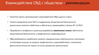 Взаимодействие ОВД с обществом - рекомендации
• Принятие закона, регулирующего взаимодействие ОВД и других сторон
• Четкое определение роли МСУ в поддержании общественной безопасности,
разъяснение понятия содействие в обеспечении правопорядка в Законе КР «О МСУ»
• Проработка и внедрение в практику разработку совместных планов обеспечения
общественной безопасности и профилактики правонарушений
• МВД предлагается поработать вопросы переориентации деятельности участковых
инспекторов милиции на вопросы профилактики и взаимодействия с населением,
фактический отказ от оценки по линии раскрытия преступлений
 