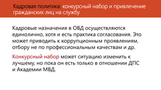 Кадровые назначения в ОВД осуществляются
единолично, хотя и есть практика согласования. Это
может приводить к коррупционным проявлениям,
отбору не по профессиональным качествам и др.
Конкурсный набор может ситуацию изменить к
лучшему, но пока он есть только в отношении ДПС
и Академии МВД.
Кадровая политика: конкурсный набор и привлечение
гражданских лиц на службу
 
