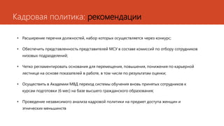 Кадровая политика: рекомендации
• Расширение перечня должностей, набор которых осуществляется через конкурс;
• Обеспечить представленность представителей МСУ в составе комиссий по отбору сотрудников
низовых подразделений;
• Четко регламентировать основания для перемещения, повышения, понижения по карьерной
лестнице на основе показателей в работе, в том числе по результатам оценки;
• Осуществить в Академии МВД переход системы обучения вновь принятых сотрудников к
курсам подготовки (6 мес) на базе высшего гражданского образования;
• Проведение независимого анализа кадровой политики на предмет доступа женщин и
этнических меньшинств
 