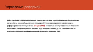 Управление реформой
Действует Совет по реформированию и развитию системы правопорядка при Правительстве,
который стал основной диалоговой площадкой. В тоже время разработка всех мер по
реформированию милиции вновь отведена МВД, контакты с заинтересованными сторонами
сократились. Информационная работа о ходе реформы слабая, до сих Правительство не
отчиталось публично о предварительных результатах реформы ОВД.
 