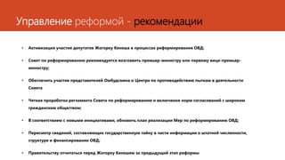 Управление реформой - рекомендации
• Активизация участия депутатов Жогорку Кенеша в процессах реформирования ОВД;
• Совет по реформированию рекомендуется возглавить премьер-министру или первому вице-премьер-
министру;
• Обеспечить участие представителей Омбудсмена и Центра по противодействию пыткам в деятельности
Совета
• Четкая проработка регламента Совета по реформированию и включения норм согласований с широким
гражданским обществом;
• В соответствием с новыми инициативами, обновить план реализации Мер по реформированию ОВД;
• Пересмотр сведений, составляющих государственную тайну в части информации о штатной численности,
структуре и финансировании ОВД;
• Правительству отчитаться перед Жогорку Кенешем за предыдущий этап реформы
 