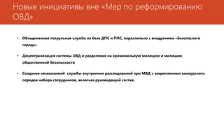 Новые инициативы вне «Мер по реформированию
ОВД»
• Объединенная патрульная служба на базе ДПС и ППС, параллельно с внедрением «Безопасного
города»
• Децентрализация системы ОВД и разделение на криминальную милицию и милицию
общественной безопасности
• Создание независимой службы внутренних расследований при МВД с закреплением конкурсного
порядка набора сотрудников, включая руководящий состав.
 