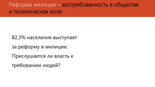 Реформа милиции – востребованность в обществе
и политическая воля
82,3% населения выступает
за реформу в милиции.
Прислушается ли власть к
требованию людей?
 