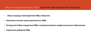 Меры по реформированию ОВД – принятие идей гражданского общества
• Новые подходы взаимодействия ОВД и общества;
• Изменение системы оценки деятельности ОВД;
• Конкурсный набор сотрудников ОВД и совершенствование профессионального образования;
• Управление реформой ОВД;
 
