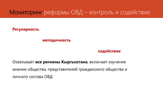 Мониторинг реформы ОВД – контроль и содействие
Регулярность
методичность
содействие
Охватывает все регионы Кыргызстана, включает изучение
мнение общества, представителей гражданского общества и
личного состава ОВД
 