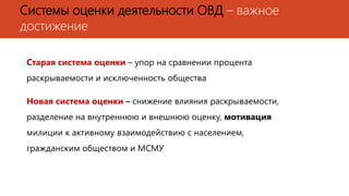 Системы оценки деятельности ОВД – важное
достижение
Старая система оценки – упор на сравнении процента
раскрываемости и исключенность общества
Новая система оценки – снижение влияния раскрываемости,
разделение на внутреннюю и внешнюю оценку, мотивация
милиции к активному взаимодействию с населением,
гражданским обществом и МСМУ
 