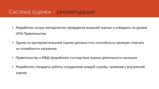 Система оценки - рекомендации
• Разработать ясную методологию проведения внешней оценки и утвердить на уровне
НПА Правительства
• Одним из критериев внешней оценки должна стать способность милиции отвечать
на потребности населения
• Правительству и МВД проработать последствия оценки деятельности милиции
• Разработать стандарты работы сотрудников каждой службы, привязав к внутренней
оценке
 