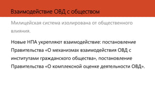 Милицейская система изолирована от общественного
влияния.
Новые НПА укрепляют взаимодействие: постановление
Правительства «О механизмах взаимодействия ОВД с
институтами гражданского общества», постановление
Правительства «О комплексной оценке деятельности ОВД».
Взаимодействие ОВД с обществом
 
