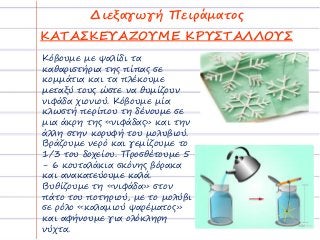 Διεξαγωγή Πειράματος
ΚΑΤΑΣΚΕΥΑΖΟΥΜΕ ΚΡΥΣΤΑΛΛΟΥΣ
Κόβουμε με ψαλίδι τα
καθαριστήρια της πίπας σε
κομμάτια και τα πλέκουμε
μεταξύ τους ώστε να θυμίζουν
νιφάδα χιονιού. Κόβουμε μία
κλωστή περίπου τη δένουμε σε
μια άκρη της «νιφάδας» και την
άλλη στην κορυφή του μολυβιού.
Βράζουμε νερό και γεμίζουμε το
1/3 του δοχείου. Προσθέτουμε 5
- 6 κουταλάκια σκόνης βόρακα
και ανακατεύουμε καλά.
Βυθίζουμε τη «νιφάδα» στον
πάτο του ποτηριού, με το μολύβι
σε ρόλο «καλαμιού ψαρέματος»
και αφήνουμε για ολόκληρη
νύχτα.
 