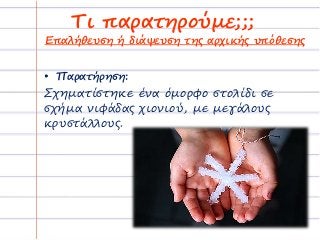 Τι παρατηρούμε;;;
• Παρατήρηση:
Σχηματίστηκε ένα όμορφο στολίδι σε
σχήμα νιφάδας χιονιού, με μεγάλους
κρυστάλλους.
Επαλήθευση ή διάψευση της αρχικής υπόθεσης
 