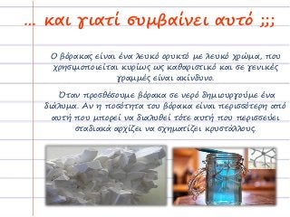 … και γιατί συμβαίνει αυτό ;;;
Ο βόρακας είναι ένα λευκό ορυκτό με λευκό χρώμα, που
χρησιμοποιείται κυρίως ως καθαριστικό και σε γενικές
γραμμές είναι ακίνδυνο.
Όταν προσθέσουμε βόρακα σε νερό δημιουργούμε ένα
διάλυμα. Αν η ποσότητα του βόρακα είναι περισσότερη από
αυτή που μπορεί να διαλυθεί τότε αυτή που περισσεύει
σταδιακά αρχίζει να σχηματίζει κρυστάλλους.
 