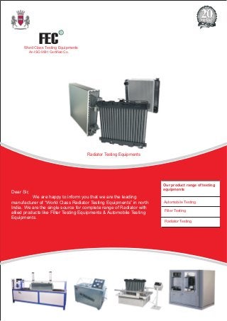 Radiator Testing Equipments
Our product range of testing
equipments
Automobile Testing
Filter Testing
Radiator Testing
FEC
R
Word Class Testing Equipments
An ISO 9001 Certified Co.
Dear Sir,
We are happy to inform you that we are the leading
manufacturer of “World Class Radiator Testing Equipments” in north
India. We are the single source for complete range of Radiator with
allied products like Filter Testing Equipments & Automobile Testing
Equipments.
 
