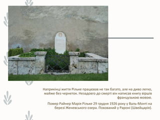 Наприкінці життя Рільке працював не так багато, але на диво легко,
майже без чернеток. Незадовго до смерті він написав книгу віршів
французькою мовою.
Помер Райнер Марія Рільке 29 грудня 1926 року у Валь-Монті на
березі Женевського озера. Похований у Рароні (Швейцарія).
 