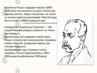 Враження Рільке з відвідин України 1899 і
1900 років позначилися на циклі «Книга про
чернече життя», збірці «Часослов», як також
на книжці коротких розповідей «Про Господа
Бога та інше» (1900) (передусім два
оповідання з української тематики — «Як
старий Тимофій умирав співаючи» та «Пісня
про правду»).
Враженнями цієї подорожі навіяні вірші
Рільке з «Книги про паломництво» (зокрема,
поема «Карл XII, шведський король, їде
степами України»).
Зацікавившися тоді «Словом о полку
Ігоревім», Рільке переклав його у 1902–
1904 роках (опубліковано 1930 року).
 