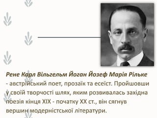 Рене Карл Вільгельм Йоган Йозеф Марія Рільке
- австрійський поет, прозаїк та есеїст. Пройшовши
у своїй творчості шлях, яким розвивалась західна
поезія кінця XIX - початку XX ст., він сягнув
вершин модерністської літератури.
 