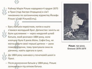 – Райнер Марія Рільке народився 4 грудня 1875
в Празі (тоді Австро-Угорщина) в сім'ї
чиновника по залізничному відомству Йозефа
Рільке і Софії Рільке(Ентц).
– Був у батьків первістком, потім в нього
з'явився молодший брат. Дитинство і юність не
були щасливими — через невдалий шлюб
батьків, який розпався 1884 року, коли
хлопцеві було 9 років.Мати, Софія Енц, не
могла забути своєї першої дитини — рано
померлої дочки, тому трактувала сина як
дівчинку, навіть одягала в сукні.
– До 1884 року навчався у початковій школі в
Празі.
– Після розлучення батьків у 1884 році, Рільке
залишається під опікою батька.
Рільке, три роки,
близько 1878-1879
 