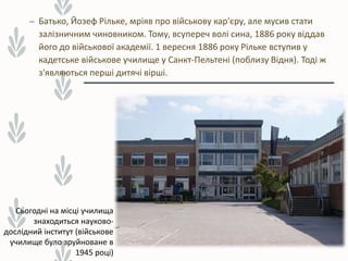 – Батько, Йозеф Рільке, мріяв про військову кар'єру, але мусив стати
залізничним чиновником. Тому, всупереч волі сина, 1886 року віддав
його до військової академії. 1 вересня 1886 року Рільке вступив у
кадетське військове училище у Санкт-Пельтені (поблизу Відня). Тоді ж
з'являються перші дитячі вірші.
Сьогодні на місці училища
знаходиться науково-
дослідний інститут (військове
училище було зруйноване в
1945 році)
 