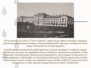 Після закінчення школи у Санкт-Пельтені з вересня до червня навчався у вищому
реальному військовому училищі у Мегріш-Вайскірхені (Граніце у теперішній Чехії),
звідки звільнився за станом здоров'я.
Спроби здобути вищу освіту здійснювалися у різних напрямах. У переліку вищих
навчальних закладів, які відвідував Рільке, фігурують торговельна академія у Лінці,
Празький, Мюнхенський, Берлінський університети, де він брався за вивчення то
юриспруденції, то філософії, то літератури й мистецтва. Однак кожна нова спроба
переконувала юнака в тому, що університетська система здобуття знань для нього
непридатна, а отже, єдиним продуктивним шляхом є самоосвіта.
 