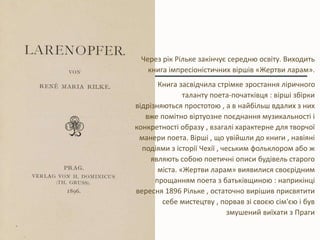 Через рік Рільке закінчує середню освіту. Виходить
книга імпресіоністичних віршів «Жертви ларам».
Книга засвідчила стрімке зростання ліричного
таланту поета-початківця : вірші збірки
відрізняються простотою , а в найбільш вдалих з них
вже помітно віртуозне поєднання музикальності і
конкретності образу , взагалі характерне для творчої
манери поета. Вірші , що увійшли до книги , навіяні
подіями з історії Чехії , чеським фольклором або ж
являють собою поетичні описи будівель старого
міста. «Жертви ларам» виявилися своєрідним
прощанням поета з батьківщиною : наприкінці
вересня 1896 Рільке , остаточно вирішив присвятити
себе мистецтву , порвав зі своєю сім'єю і був
змушений виїхати з Праги
 