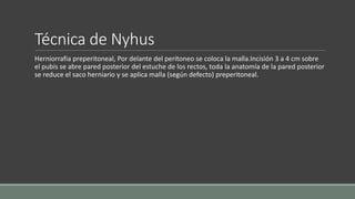 Técnica de Nyhus
Herniorrafia preperitoneal, Por delante del peritoneo se coloca la malla.Incisión 3 a 4 cm sobre
el pubis se abre pared posterior del estuche de los rectos, toda la anatomía de la pared posterior
se reduce el saco herniario y se aplica malla (según defecto) preperitoneal.
 