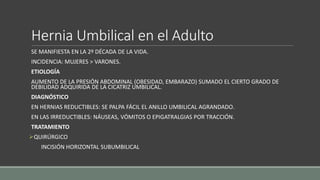 Hernia Umbilical en el Adulto
SE MANIFIESTA EN LA 2º DÉCADA DE LA VIDA.
INCIDENCIA: MUJERES > VARONES.
ETIOLOGÍA
AUMENTO DE LA PRESIÓN ABDOMINAL (OBESIDAD, EMBARAZO) SUMADO EL CIERTO GRADO DE
DEBILIDAD ADQUIRIDA DE LA CICATRIZ UMBILICAL.
DIAGNÓSTICO
EN HERNIAS REDUCTIBLES: SE PALPA FÁCIL EL ANILLO UMBILICAL AGRANDADO.
EN LAS IRREDUCTIBLES: NÁUSEAS, VÓMITOS O EPIGATRALGIAS POR TRACCIÓN.
TRATAMIENTO
QUIRÚRGICO
INCISIÓN HORIZONTAL SUBUMBILICAL
 
