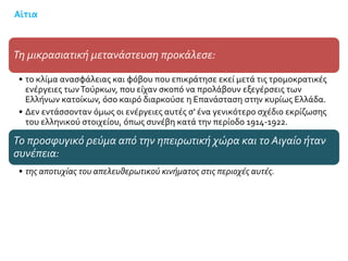 Αίτια
Τη μικρασιατική μετανάστευση προκάλεσε:
• το κλίμα ανασφάλειας και φόβου που επικράτησε εκεί μετά τις τρομοκρατικές
ενέργειες τωνΤούρκων, που είχαν σκοπό να προλάβουν εξεγέρσεις των
Ελλήνων κατοίκων, όσο καιρό διαρκούσε η Επανάσταση στην κυρίως Ελλάδα.
• Δεν εντάσσονταν όμως οι ενέργειες αυτές σ' ένα γενικότερο σχέδιο εκρίζωσης
του ελληνικού στοιχείου, όπως συνέβη κατά την περίοδο 1914-1922.
Το προσφυγικό ρεύμα από την ηπειρωτική χώρα και το Αιγαίο ήταν
συνέπεια:
• της αποτυχίας του απελευθερωτικού κινήματος στις περιοχές αυτές.
 