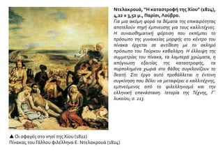  Οι σφαγές στο νησί της Χίου (1822)
Πίνακας του Γάλλου φιλέλληνα Ε. Ντελακρουά (1824)
Ντελακρουά, “H καταστροφή της Χίου” (1824),
4,22 x 3,52 μ., Παρίσι, Λούβρο.
Για μια ακόμη φορά τα θέματα της επικαιρότητας
αποτελούν πηγή έμπνευσης για τους καλλιτέχνες.
H συναισθηματική φόρτιση που εκπέμπει το
πρόσωπο της γυναικείας μορφής στο κέντρο του
πίνακα έρχεται σε αντίθεση με το σκληρό
πρόσωπο του Τούρκου καβαλάρη. H έλλειψη της
συμμετρίας του πίνακα, τα λαμπερά χρώματα, η
απόγνωση εξαιτίας της καταστροφής, τα
πυρπολημένα χωριά στο βάθος συγκλονίζουν το
θεατή. Στο έργο αυτό προβάλλεται η έντονη
συγκίνηση που θέλει να μεταφέρει ο καλλιτέχνης,
εμπνεόμενος από το φιλελληνισμό και την
ελληνική επανάσταση. Ιστορία της Τέχνης, Γ΄
λυκείου, σ. 213.
 