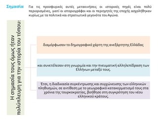 Σημασία
Ησημασίατουςόμωςήταν
πολύπλευρηγιατηνιστορίατουτόπου:
διαμόρφωσαν το δημογραφικό χάρτη της ανεξάρτητης Ελλάδας
και συνετέλεσαν στη γνωριμία και την πνευματική αλληλεπίδραση των
Ελλήνων μεταξύ τους.
Έτσι, η διαδικασία συγκέντρωσης και συγχώνευσης των ελληνικών
πληθυσμών, σε αντίθεση με το γεωγραφικό κατακερματισμό τους στα
χρόνια της τουρκοκρατίας, βοήθησε στη συγκρότηση του νέου
ελληνικού κράτους.
Για τις προσφυγικές αυτές μετακινήσεις οι ιστορικές πηγές είναι πολύ
περιορισμένες, γιατί οι ιστοριογράφοι και οι περιηγητές της εποχής ασχολήθηκαν
κυρίως με τα πολιτικά και στρατιωτικά γεγονότα του Αγώνα.
 