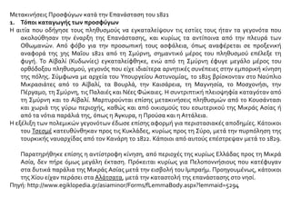 Μετακινήσεις Προσφύγων κατά την Επανάσταση του 1821
1. Τόποι καταγωγής των προσφύγων
Η αιτία που οδήγησε τους πληθυσμούς να εγκαταλείψουν τις εστίες τους ήταν τα γεγονότα που
ακολούθησαν την έναρξη της Επανάστασης, και κυρίως τα αντίποινα από την πλευρά των
Οθωμανών. Από φόβο για την προσωπική τους ασφάλεια, όπως αναφέρεται σε προξενική
αναφορά της 3ης Μαΐου 1821 από τη Σμύρνη, σημαντικό μέρος του πληθυσμού επέλεξε τη
φυγή. Το Αϊβαλί (Κυδωνίες) εγκαταλείφθηκε, ενώ από τη Σμύρνη έφυγε μεγάλο μέρος του
ορθόδοξου πληθυσμού, γεγονός που είχε ιδιαίτερα αρνητικές συνέπειες στην εμπορική κίνηση
της πόλης. Σύμφωνα με αρχεία του Υπουργείου Αστυνομίας, το 1825 βρίσκονταν στο Ναύπλιο
Μικρασιάτες από το Αϊβαλί, τα Βουρλά, την Καισάρεια, τη Μαγνησία, το Μοσχονήσι, την
Πέργαμο, τη Σμύρνη, τις Παλαιές και Νέες Φώκαιες. Η συντριπτική πλειοψηφία καταγόταν από
τη Σμύρνη και το Αϊβαλί. Μαρτυρούνται επίσης μετακινήσεις πληθυσμών από το Κουσάντασι
και χωριά της γύρω περιοχής, καθώς και από οικισμούς του εσωτερικού της Μικράς Ασίας ή
από τα νότια παράλιά της, όπως η Άγκυρα, η Προύσα και η Αττάλεια.
Η εξέλιξη των πολεμικών γεγονότων έδωσε επίσης αφορμή για περιστασιακές αποδημίες. Κάτοικοι
του Τσεσμέ κατευθύνθηκαν προς τις Κυκλάδες, κυρίως προς τη Σύρο, μετά την πυρπόληση της
τουρκικής ναυαρχίδας από τον Κανάρη το 1822. Κάποιοι από αυτούς επέστρεψαν μετά το 1829.
Παρατηρήθηκε επίσης η αντίστροφη κίνηση, από περιοχές της κυρίως Ελλάδας προς τη Μικρά
Ασία, δεν πήρε όμως μεγάλη έκταση. Πρόκειται κυρίως για Πελοποννήσιους που κατέφυγαν
στα δυτικά παράλια της Μικράς Ασίας μετά την εισβολή του Ιμπραήμ. Προηγουμένως, κάτοικοι
της Χίου είχαν περάσει στα Αλάτσατα, μετά την καταστολή της επανάστασης στο νησί.
Πηγή: http://www.egiklopedia.gr/asiaminor/Forms/fLemmaBody.aspx?lemmaid=5294
 