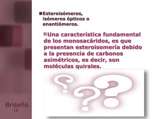 15
Briseño
Una característica fundamental
de los monosacáridos, es que
presentan esteroisomería debido
a la presencia de carbonos
asimétricos, es decir, son
moléculas quirales.
Esteroisómeros,
isómeros ópticos o
enantiómeros.
 