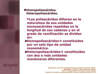4
Briseño
Los polisacáridos difieren en la
naturaleza de sus unidades
monosacáridas repetidas en la
longitud de sus cadenas y en el
grado de ramificación se dividen
en:
Homopolisacáridos constituidos
por un solo tipo de unidad
monomérica.
Heteropolisacáridos constituidos
con dos o más unidades
monómeras diferentes.
Homopolisacáridos.
Heteropolisacáridos.
Bioquímica. Las bases moleculares de la estructura y función celular.
Lehninger. 2ª Edición. 1991. Ediciones Omega.
Parte 1. Componentes moleculares de las células.
Capítulo 10. Azúcares, polisacáridos de reserva y paredes celulares: 270.
 