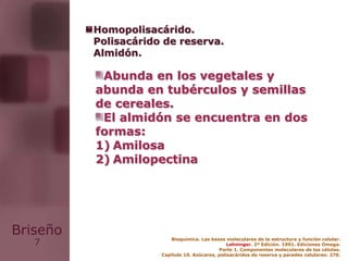 7
Briseño Bioquímica. Las bases moleculares de la estructura y función celular.
Lehninger. 2ª Edición. 1991. Ediciones Omega.
Parte 1. Componentes moleculares de las células.
Capítulo 10. Azúcares, polisacáridos de reserva y paredes celulares: 270.
Abunda en los vegetales y
abunda en tubérculos y semillas
de cereales.
El almidón se encuentra en dos
formas:
1) Amilosa
2) Amilopectina
Homopolisacárido.
Polisacárido de reserva.
Almidón.
 