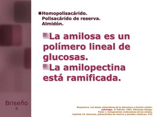 8
Briseño
La amilosa es un
polímero lineal de
glucosas.
La amilopectina
está ramificada.
Bioquímica. Las bases moleculares de la estructura y función celular.
Lehninger. 2ª Edición. 1991. Ediciones Omega.
Parte 1. Componentes moleculares de las células.
Capítulo 10. Azúcares, polisacáridos de reserva y paredes celulares: 270.
Homopolisacárido.
Polisacárido de reserva.
Almidón.
 