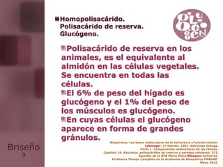 9
Briseño
Polisacárido de reserva en los
animales, es el equivalente al
almidón en las células vegetales.
Se encuentra en todas las
células.
El 6% de peso del hígado es
glucógeno y el 1% del peso de
los músculos es glucógeno.
En cuyas células el glucógeno
aparece en forma de grandes
gránulos. Bioquímica. Las bases moleculares de la estructura y función celular.
Lehninger. 2ª Edición. 1991. Ediciones Omega.
Parte 1. Componentes moleculares de las células.
Capítulo 10. Azúcares, polisacáridos de reserva y paredes celulares: 272.
Apuntes de la QFB María Elena Blásquez Gutiérrez.
Profesora Tiempo Completo de la Academia de Bioquímica FMBUAP.
Mayo 2012.
Homopolisacárido.
Polisacárido de reserva.
Glucógeno.
 