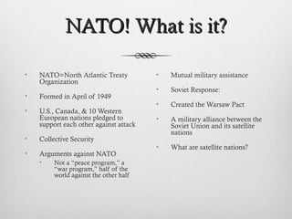 NATO! What is it?NATO! What is it?
• NATO=North Atlantic Treaty
Organization
• Formed in April of 1949
• U.S., Canada, & 10 Western
European nations pledged to
support each other against attack
• Collective Security
• Arguments against NATO
• Not a “peace program,” a
“war program,” half of the
world against the other half
• Mutual military assistance
• Soviet Response:
• Created the Warsaw Pact
• A military alliance between the
Soviet Union and its satellite
nations
• What are satellite nations?
 